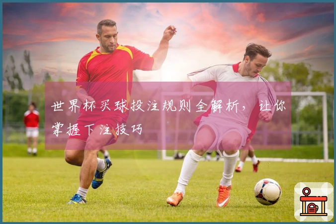 世界杯买球投注规则全解析，让你掌握下注技巧
